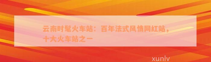 云南时髦火车站：百年法式风情网红站，十大火车站之一